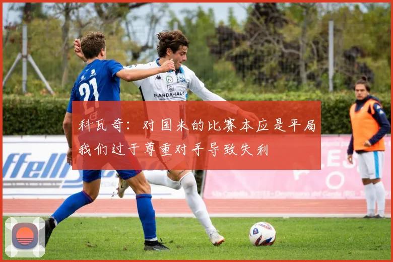 科瓦奇：对国米的比赛本应是平局我们过于尊重对手导致失利