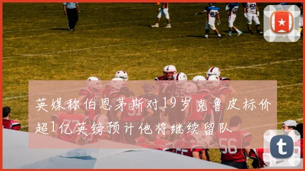 英媒称伯恩茅斯对19岁克鲁皮标价超1亿英镑预计他将继续留队