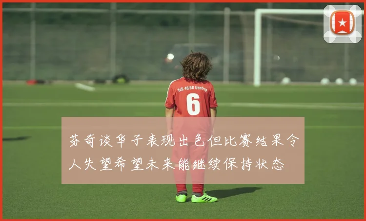 芬奇谈华子表现出色但比赛结果令人失望希望未来能继续保持状态
