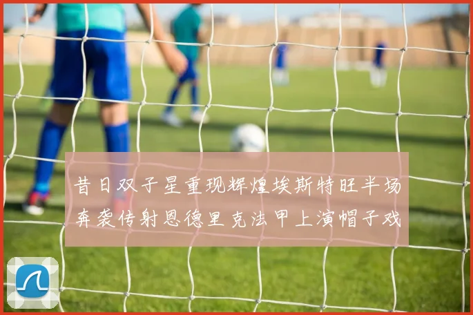 昔日双子星重现辉煌埃斯特旺半场奔袭传射恩德里克法甲上演帽子戏法