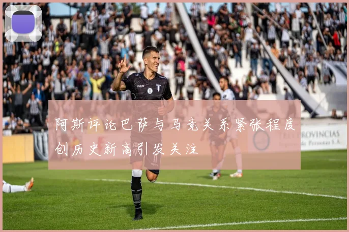 阿斯评论巴萨与马竞关系紧张程度创历史新高引发关注
