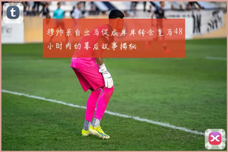 穆帅亲自出马促成库库转会皇马48小时内的幕后故事揭秘