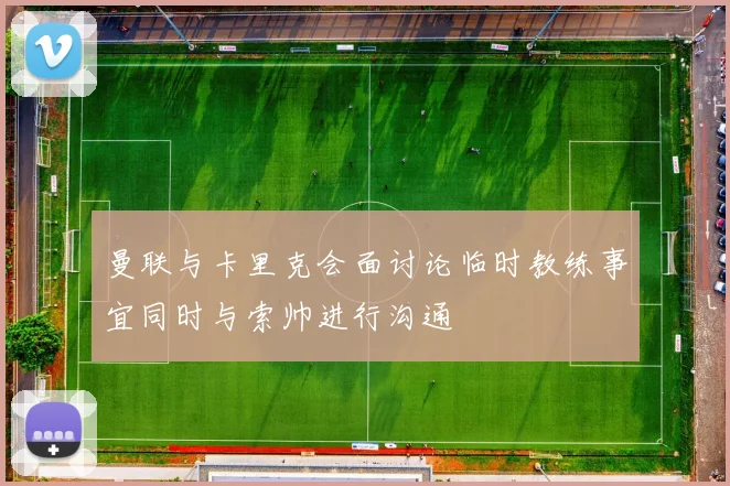 曼联与卡里克会面讨论临时教练事宜同时与索帅进行沟通