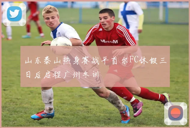 山东泰山热身赛战平首尔FC休假三日后启程广州冬训