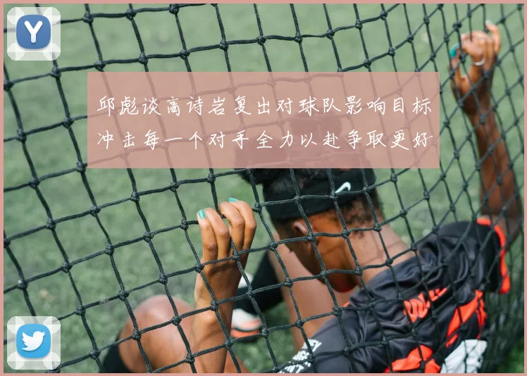 邱彪谈高诗岩复出对球队影响目标冲击每一个对手全力以赴争取更好成绩