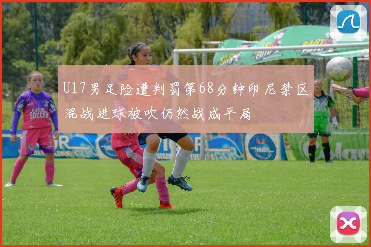 U17男足险遭判罚第68分钟印尼禁区混战进球被吹仍然战成平局