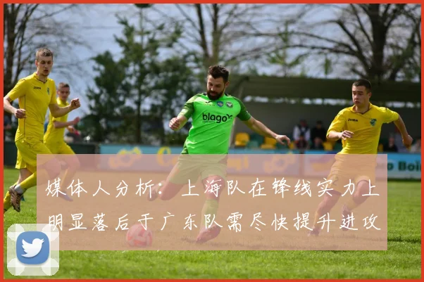 媒体人分析：上海队在锋线实力上明显落后于广东队需尽快提升进攻火力