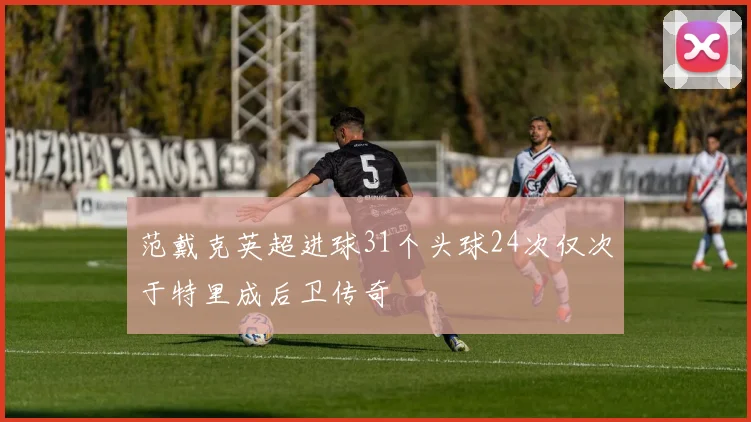 范戴克英超进球31个头球24次仅次于特里成后卫传奇