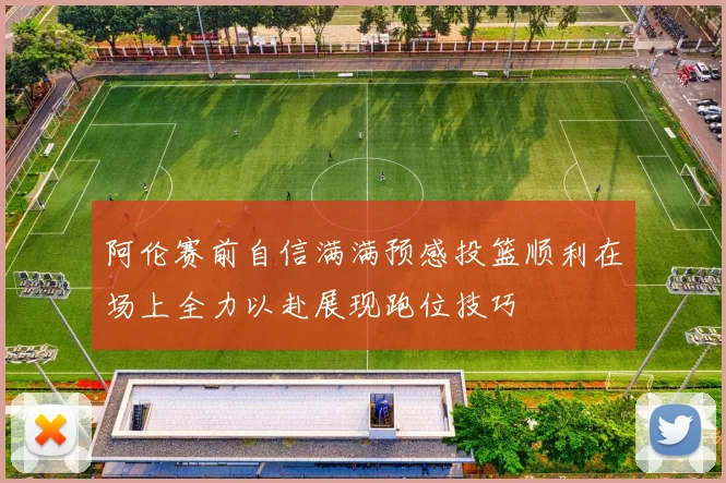 阿伦赛前自信满满预感投篮顺利在场上全力以赴展现跑位技巧
