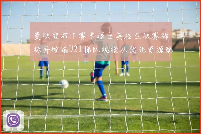 曼联宣布下赛季退出英格兰联赛锦标并缩减U21梯队规模以优化资源配置
