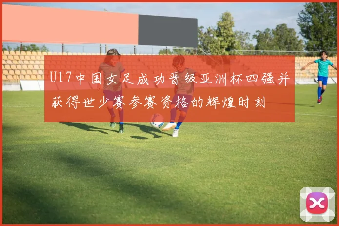 U17中国女足成功晋级亚洲杯四强并获得世少赛参赛资格的辉煌时刻