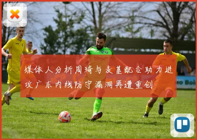 媒体人分析周琦与麦基配合助力进攻广东内线防守漏洞再遭重创