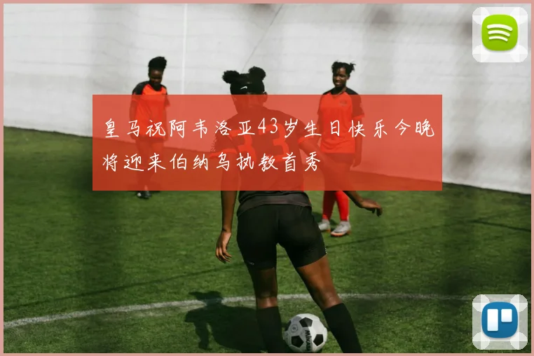 皇马祝阿韦洛亚43岁生日快乐今晚将迎来伯纳乌执教首秀