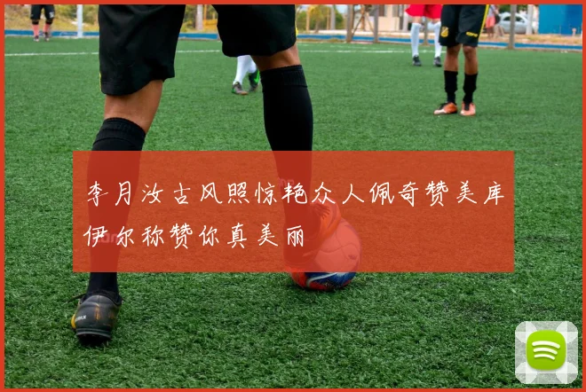 李月汝古风照惊艳众人佩奇赞美库伊尔称赞你真美丽