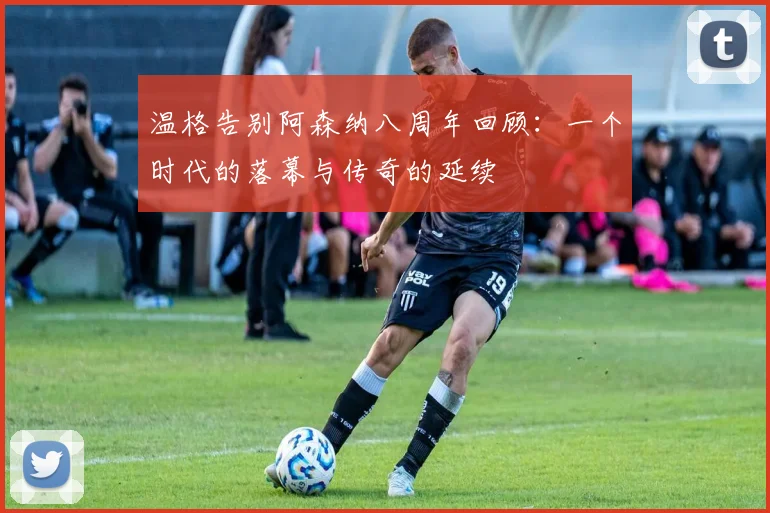 温格告别阿森纳八周年回顾：一个时代的落幕与传奇的延续