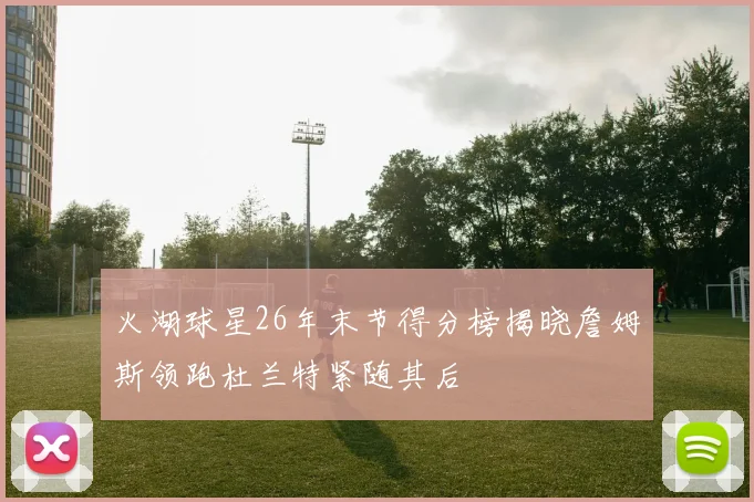 火湖球星26年末节得分榜揭晓詹姆斯领跑杜兰特紧随其后