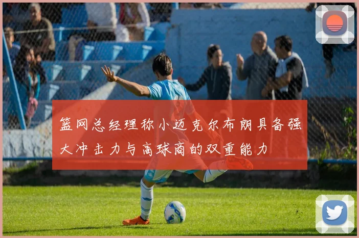 篮网总经理称小迈克尔布朗具备强大冲击力与高球商的双重能力
