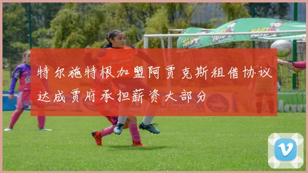 特尔施特根加盟阿贾克斯租借协议达成贾府承担薪资大部分