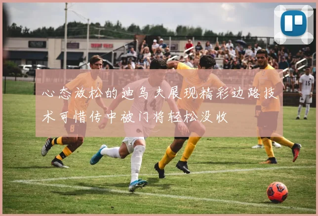 心态放松的迪乌夫展现精彩边路技术可惜传中被门将轻松没收
