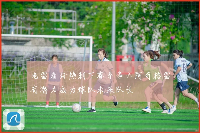 老雷看好热刺下赛季争六阿奇格雷有潜力成为球队未来队长