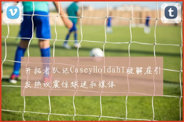 开拓者队记CaseyHoldahl被解雇引发热议震惊球迷和媒体