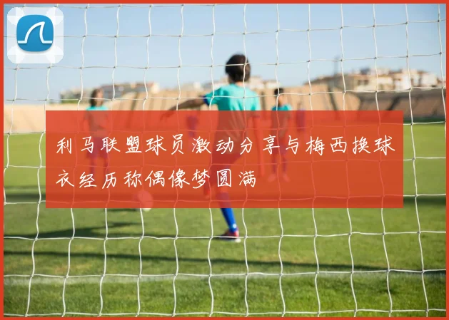 利马联盟球员激动分享与梅西换球衣经历称偶像梦圆满