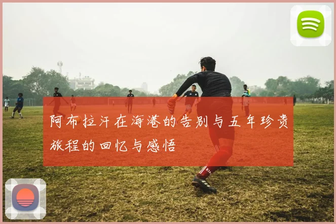 阿布拉汗在海港的告别与五年珍贵旅程的回忆与感悟