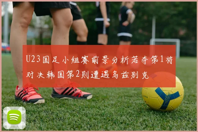 U23国足小组赛前景分析若夺第1将对决韩国第2则遭遇乌兹别克
