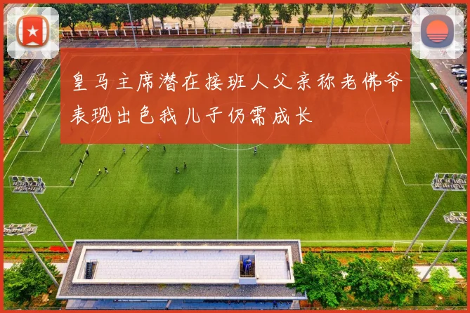 皇马主席潜在接班人父亲称老佛爷表现出色我儿子仍需成长
