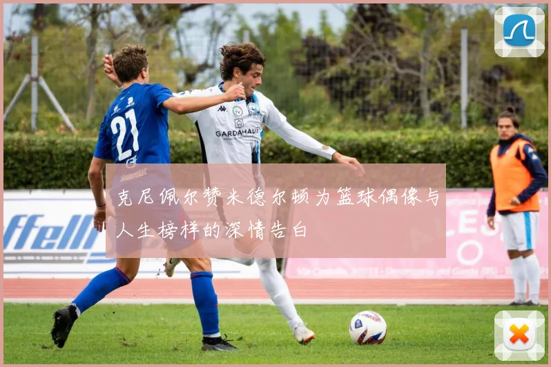 克尼佩尔赞米德尔顿为篮球偶像与人生榜样的深情告白