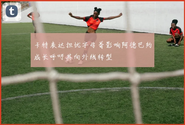 卡特表达担忧字母哥影响阿德巴约成长呼吁其向外线转型
