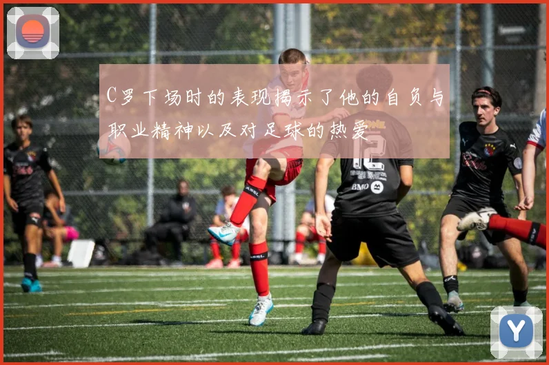 C罗下场时的表现揭示了他的自负与职业精神以及对足球的热爱