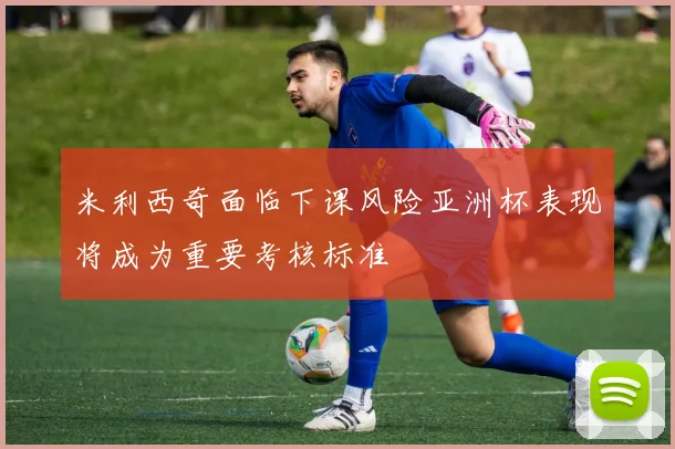 米利西奇面临下课风险亚洲杯表现将成为重要考核标准