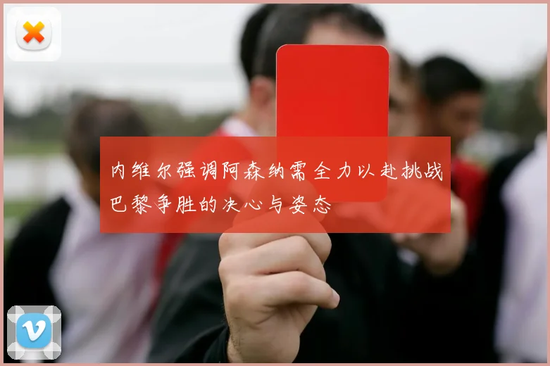 内维尔强调阿森纳需全力以赴挑战巴黎争胜的决心与姿态