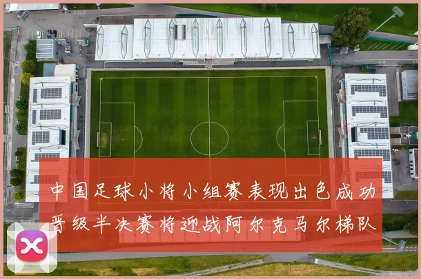 中国足球小将小组赛表现出色成功晋级半决赛将迎战阿尔克马尔梯队
