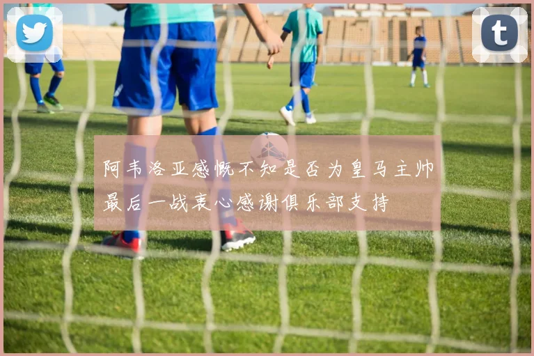 阿韦洛亚感慨不知是否为皇马主帅最后一战衷心感谢俱乐部支持