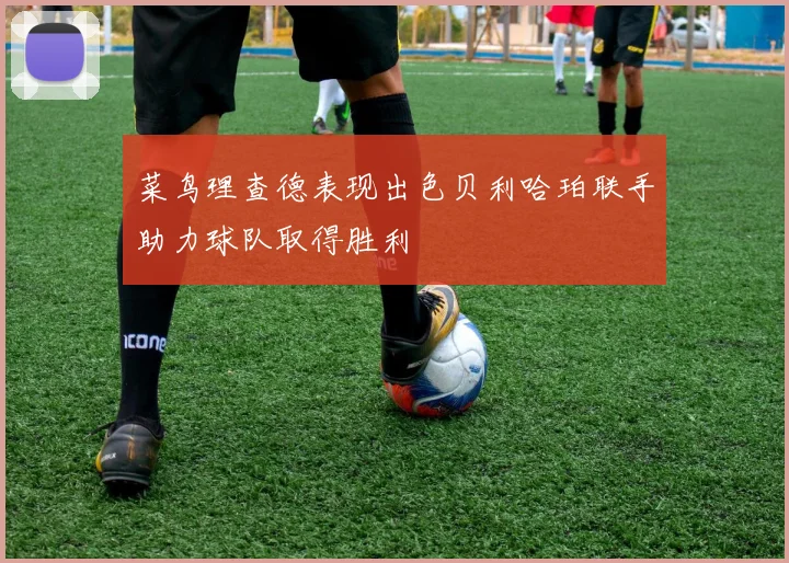 菜鸟理查德表现出色贝利哈珀联手助力球队取得胜利