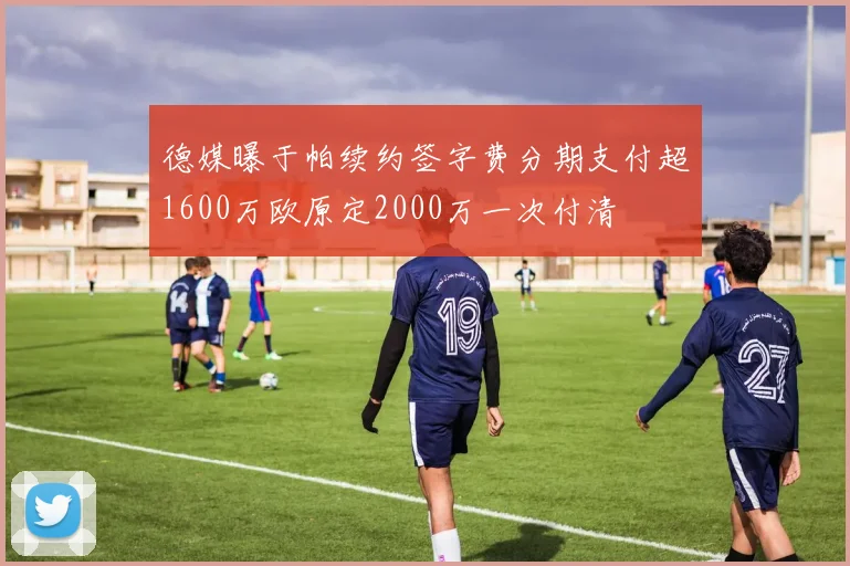德媒曝于帕续约签字费分期支付超1600万欧原定2000万一次付清