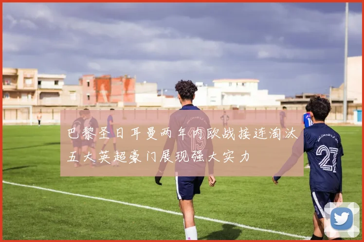 巴黎圣日耳曼两年内欧战接连淘汰五大英超豪门展现强大实力