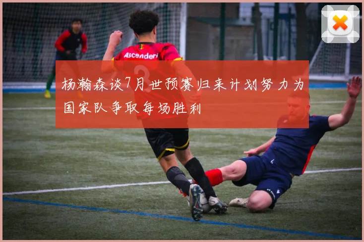 杨瀚森谈7月世预赛归来计划努力为国家队争取每场胜利