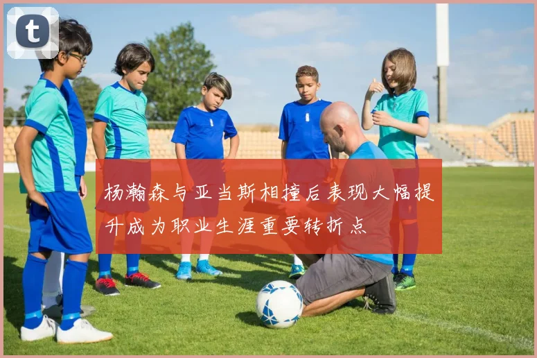 杨瀚森与亚当斯相撞后表现大幅提升成为职业生涯重要转折点